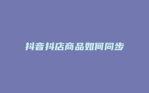 抖音抖店商品如何同步到橱窗