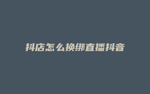 抖店怎么换绑直播抖音号