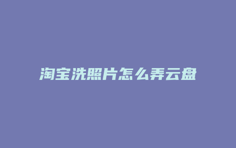 淘宝洗照片怎么弄云盘